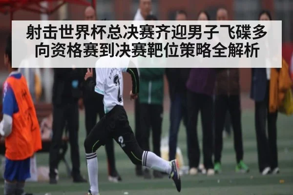 射击世界杯总决赛齐迎男子飞碟多向资格赛到决赛靶位策略全解析