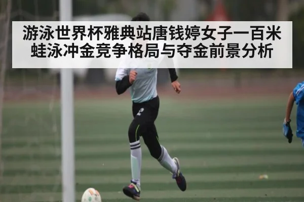 游泳世界杯雅典站唐钱婷女子一百米蛙泳冲金竞争格局与夺金前景分析