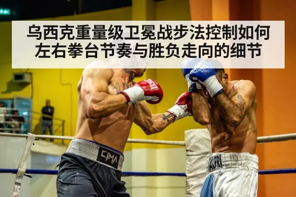 乌西克重量级卫冕战步法控制如何左右拳台节奏与胜负走向的细节