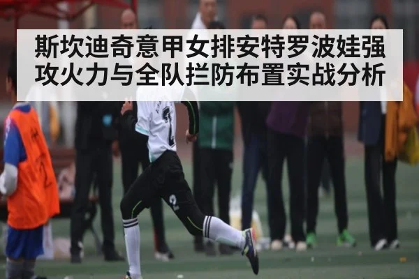 斯坎迪奇意甲女排安特罗波娃强攻火力与全队拦防布置实战分析